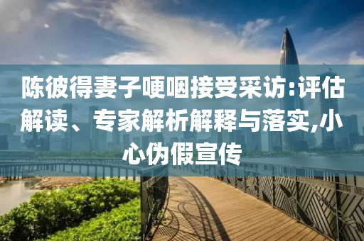陳彼得妻子哽咽接受采訪:評估解讀、專家解析解釋與落實,小心偽假宣傳