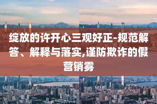 綻放的許開心三觀好正-規(guī)范解答、解釋與落實,謹防欺詐的假營銷霧
