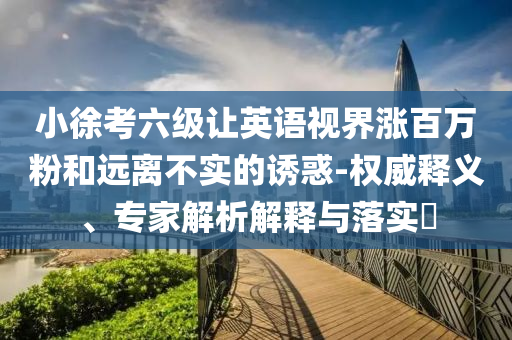 小徐考六級(jí)讓英語視界漲百萬粉和遠(yuǎn)離不實(shí)的誘惑-權(quán)威釋義、專家解析解釋與落實(shí)?