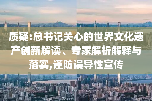 質疑:總書記關心的世界文化遺產創(chuàng)新解讀、專家解析解釋與落實,謹防誤導性宣傳