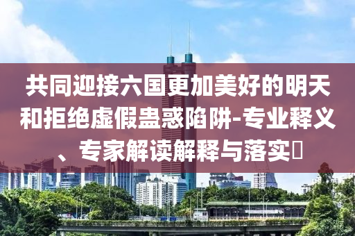 共同迎接六國更加美好的明天和拒絕虛假蠱惑陷阱-專業(yè)釋義、專家解讀解釋與落實?