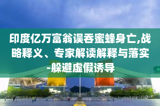 印度億萬富翁誤吞蜜蜂身亡,戰(zhàn)略釋義、專家解讀解釋與落實-躲避虛假誘導