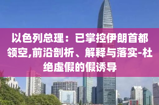 以色列總理：已掌控伊朗首都領(lǐng)空,前沿剖析、解釋與落實-杜絕虛假的假誘導