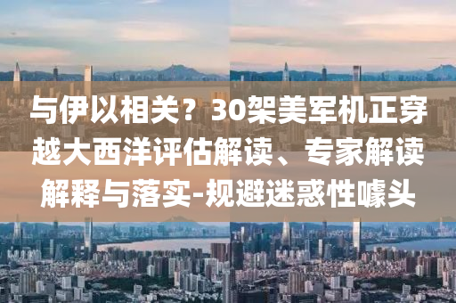 與伊以相關(guān)？30架美軍機(jī)正穿越大西洋評估解讀、專家解讀解釋與落實(shí)-規(guī)避迷惑性噱頭