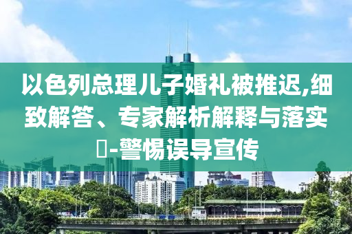 以色列總理兒子婚禮被推遲,細(xì)致解答、專家解析解釋與落實(shí)?-警惕誤導(dǎo)宣傳
