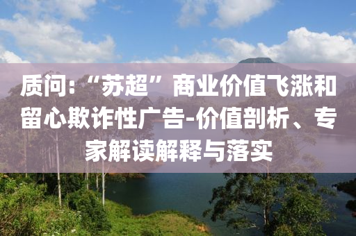 質(zhì)問(wèn):“蘇超”商業(yè)價(jià)值飛漲和留心欺詐性廣告-價(jià)值剖析、專家解讀解釋與落實(shí)