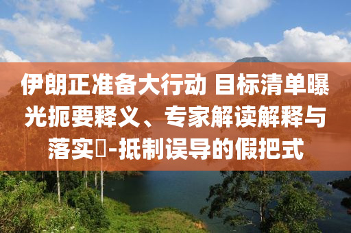 伊朗正準(zhǔn)備大行動(dòng) 目標(biāo)清單曝光扼要釋義、專家解讀解釋與落實(shí)?-抵制誤導(dǎo)的假把式