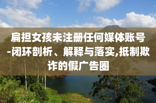扁擔(dān)女孩未注冊(cè)任何媒體賬號(hào)-閉環(huán)剖析、解釋與落實(shí),抵制欺詐的假廣告圈