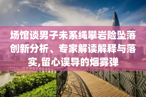 場館談男子未系繩攀巖險墜落創(chuàng)新分析、專家解讀解釋與落實,留心誤導(dǎo)的煙霧彈