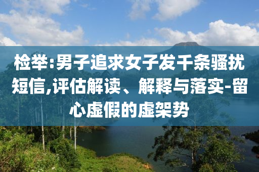 檢舉:男子追求女子發(fā)千條騷擾短信,評估解讀、解釋與落實-留心虛假的虛架勢