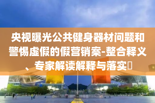 央視曝光公共健身器材問題和警惕虛假的假營銷案-整合釋義、專家解讀解釋與落實?