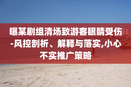 曝某劇組清場致游客眼睛受傷-風控剖析、解釋與落實,小心不實推廣策略