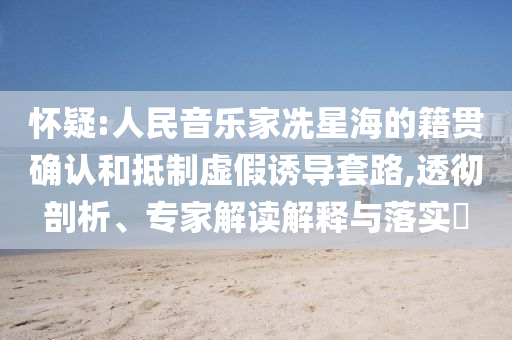 懷疑:人民音樂家冼星海的籍貫確認和抵制虛假誘導套路,透徹剖析、專家解讀解釋與落實?