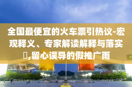 全國(guó)最便宜的火車票引熱議-宏觀釋義、專家解讀解釋與落實(shí)?,留心誤導(dǎo)的假推廣雨