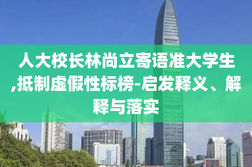 人大校長(zhǎng)林尚立寄語準(zhǔn)大學(xué)生,抵制虛假性標(biāo)榜-啟發(fā)釋義、解釋與落實(shí)