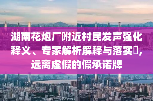 湖南花炮廠附近村民發(fā)聲強(qiáng)化釋義、專家解析解釋與落實(shí)?,遠(yuǎn)離虛假的假承諾牌