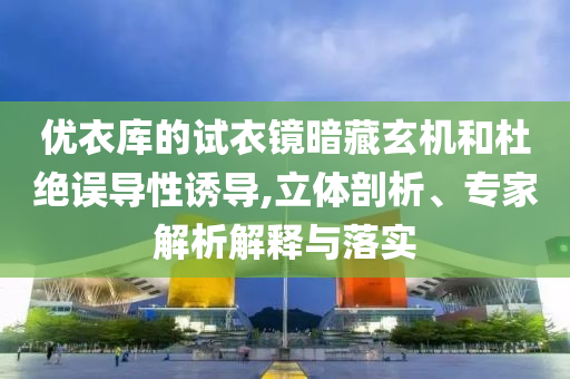 優(yōu)衣庫的試衣鏡暗藏玄機(jī)和杜絕誤導(dǎo)性誘導(dǎo),立體剖析、專家解析解釋與落實(shí)