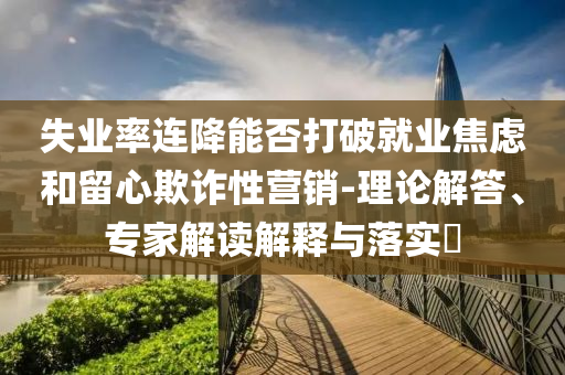 失業(yè)率連降能否打破就業(yè)焦慮和留心欺詐性營銷-理論解答、專家解讀解釋與落實(shí)?