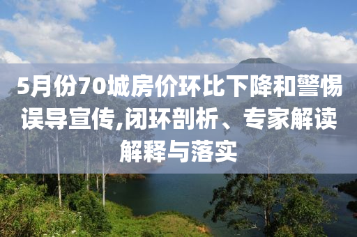 5月份70城房?jī)r(jià)環(huán)比下降和警惕誤導(dǎo)宣傳,閉環(huán)剖析、專家解讀解釋與落實(shí)