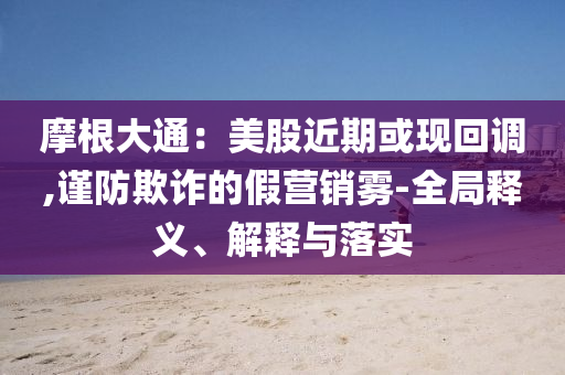 摩根大通：美股近期或現(xiàn)回調(diào),謹(jǐn)防欺詐的假營銷霧-全局釋義、解釋與落實(shí)