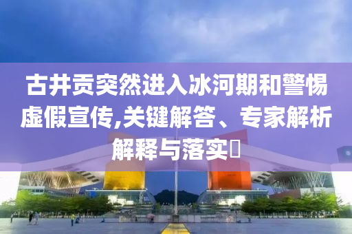 古井貢突然進(jìn)入冰河期和警惕虛假宣傳,關(guān)鍵解答、專家解析解釋與落實(shí)?