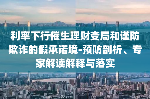 利率下行催生理財(cái)變局和謹(jǐn)防欺詐的假承諾境-預(yù)防剖析、專家解讀解釋與落實(shí)
