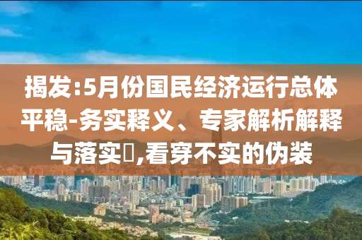 揭發(fā):5月份國民經(jīng)濟運行總體平穩(wěn)-務實釋義、專家解析解釋與落實?,看穿不實的偽裝