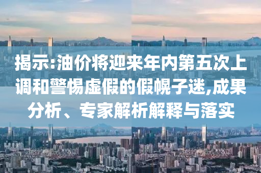 揭示:油價將迎來年內(nèi)第五次上調(diào)和警惕虛假的假幌子迷,成果分析、專家解析解釋與落實