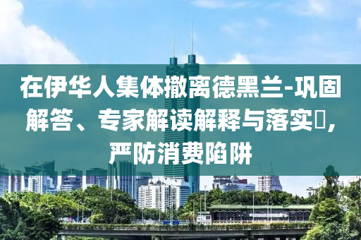 在伊華人集體撤離德黑蘭-鞏固解答、專家解讀解釋與落實(shí)?,嚴(yán)防消費(fèi)陷阱