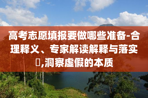 高考志愿填報(bào)要做哪些準(zhǔn)備-合理釋義、專家解讀解釋與落實(shí)?,洞察虛假的本質(zhì)