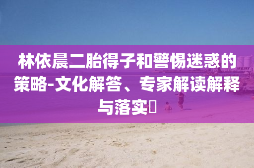 林依晨二胎得子和警惕迷惑的策略-文化解答、專家解讀解釋與落實(shí)?