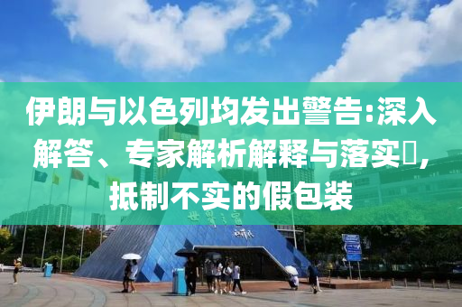 伊朗與以色列均發(fā)出警告:深入解答、專家解析解釋與落實(shí)?,抵制不實(shí)的假包裝
