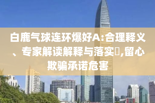 白鹿氣球連環(huán)爆好A:合理釋義、專家解讀解釋與落實(shí)?,留心欺騙承諾危害
