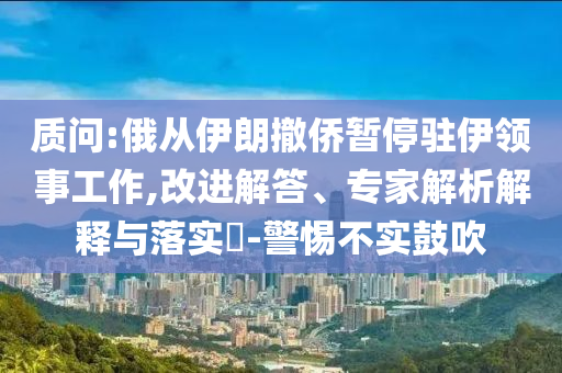 質(zhì)問:俄從伊朗撤僑暫停駐伊領(lǐng)事工作,改進(jìn)解答、專家解析解釋與落實(shí)?-警惕不實(shí)鼓吹