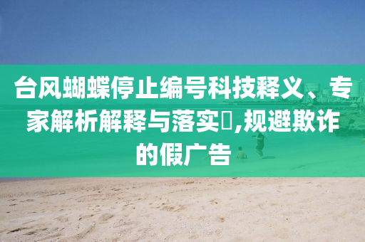 臺(tái)風(fēng)蝴蝶停止編號(hào)科技釋義、專家解析解釋與落實(shí)?,規(guī)避欺詐的假廣告