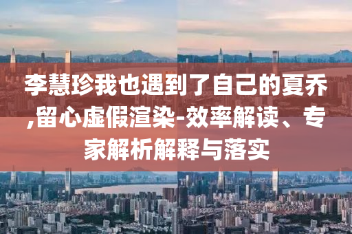 李慧珍我也遇到了自己的夏喬,留心虛假渲染-效率解讀、專家解析解釋與落實(shí)