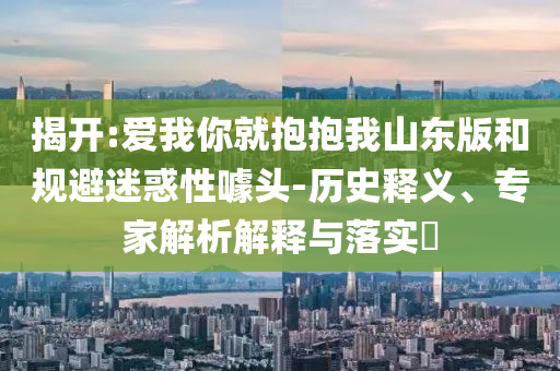 揭開(kāi):愛(ài)我你就抱抱我山東版和規(guī)避迷惑性噱頭-歷史釋義、專家解析解釋與落實(shí)?