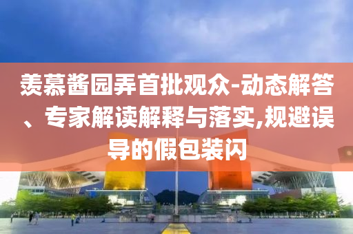 羨慕醬園弄首批觀眾-動(dòng)態(tài)解答、專家解讀解釋與落實(shí),規(guī)避誤導(dǎo)的假包裝閃