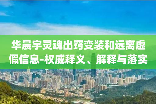 華晨宇靈魂出竅變裝和遠(yuǎn)離虛假信息-權(quán)威釋義、解釋與落實(shí)