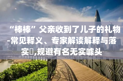 “棒棒”父親收到了兒子的禮物-常見釋義、專家解讀解釋與落實(shí)?,規(guī)避有名無實(shí)噱頭