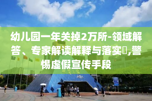 幼兒園一年關(guān)掉2萬所-領(lǐng)域解答、專家解讀解釋與落實(shí)?,警惕虛假宣傳手段