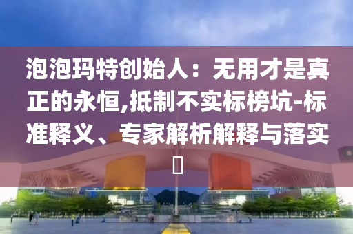 泡泡瑪特創(chuàng)始人：無用才是真正的永恒,抵制不實(shí)標(biāo)榜坑-標(biāo)準(zhǔn)釋義、專家解析解釋與落實(shí)?