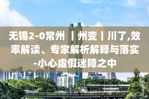 無錫2-0常州 丨州變丨川了,效率解讀、專家解析解釋與落實-小心虛假迷障之中
