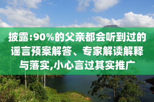 披露:90%的父親都會聽到過的謠言預(yù)案解答、專家解讀解釋與落實,小心言過其實推廣