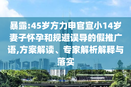 暴露:45歲方力申官宣小14歲妻子懷孕和規(guī)避誤導(dǎo)的假推廣語,方案解讀、專家解析解釋與落實
