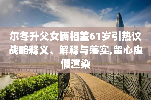 爾冬升父女倆相差61歲引熱議戰(zhàn)略釋義、解釋與落實,留心虛假渲染