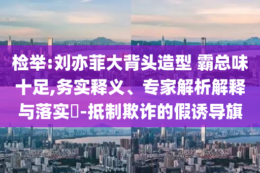 檢舉:劉亦菲大背頭造型 霸總味十足,務實釋義、專家解析解釋與落實?-抵制欺詐的假誘導旗