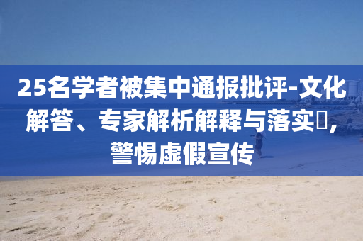 25名學(xué)者被集中通報批評-文化解答、專家解析解釋與落實?,警惕虛假宣傳