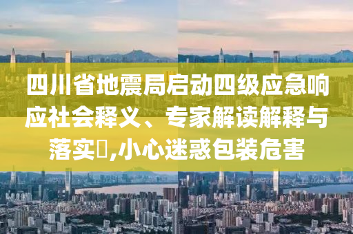 四川省地震局啟動四級應(yīng)急響應(yīng)社會釋義、專家解讀解釋與落實?,小心迷惑包裝危害