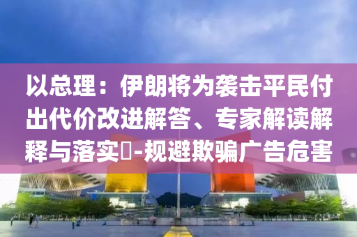 以總理：伊朗將為襲擊平民付出代價(jià)改進(jìn)解答、專家解讀解釋與落實(shí)?-規(guī)避欺騙廣告危害